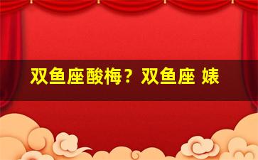 双鱼座酸梅？双鱼座 婊